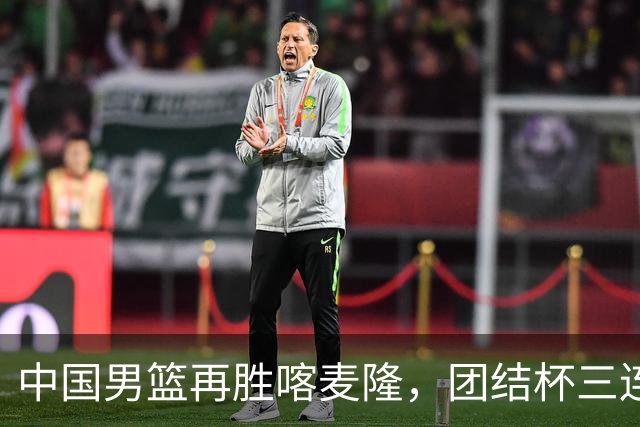 中国男篮再胜喀麦隆，团结杯三连胜